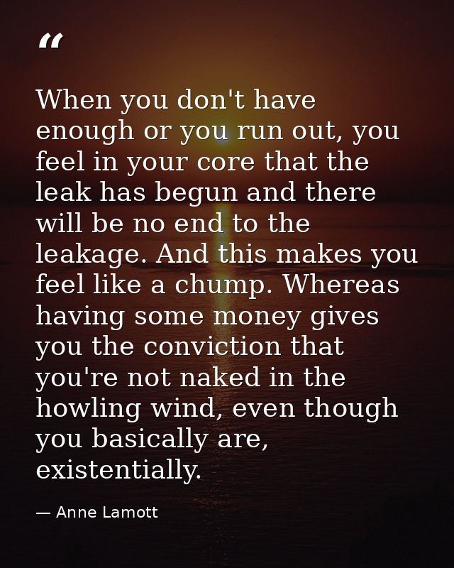 When you don't have enough or you run out, you feel in your core that the leak has begun and there will be no end to the — Anne Lamott