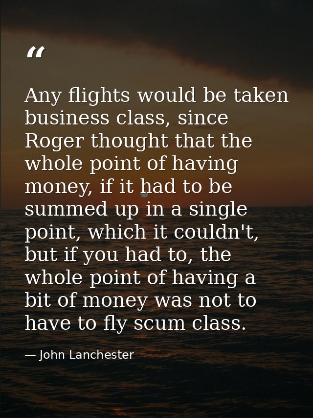 Any flights would be taken business class, since Roger thought that the whole point of having money, if it had to be sum — John Lanchester