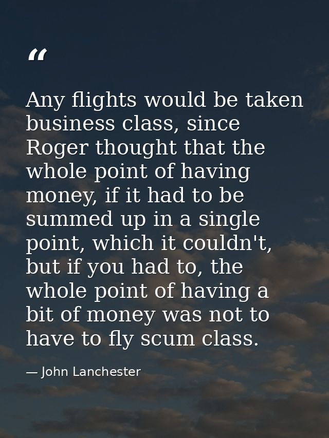Any flights would be taken business class, since Roger thought that the whole point of having money, if it had to be sum — John Lanchester