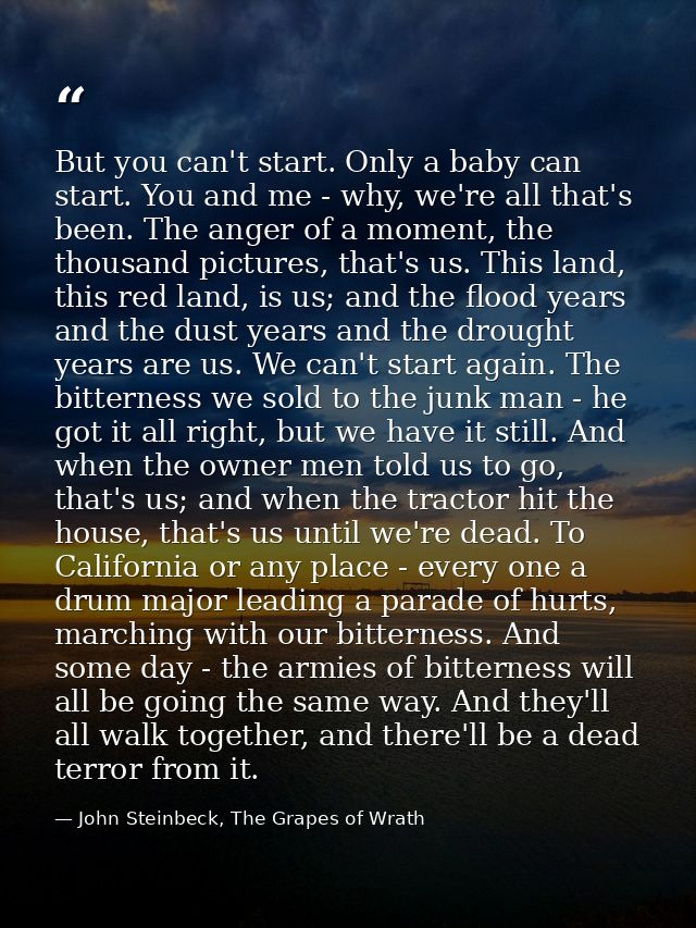 But you can't start. Only a baby can start. You and me - why, we're all that's been. The anger of a moment, the thousand — John Steinbeck, The Grapes of Wrath