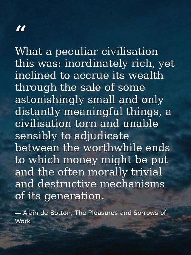 What a peculiar civilisation this was: inordinately rich, yet inclined to accrue its wealth through the sale of some ast — Alain de Botton, The Pleasures and Sorrows of Work