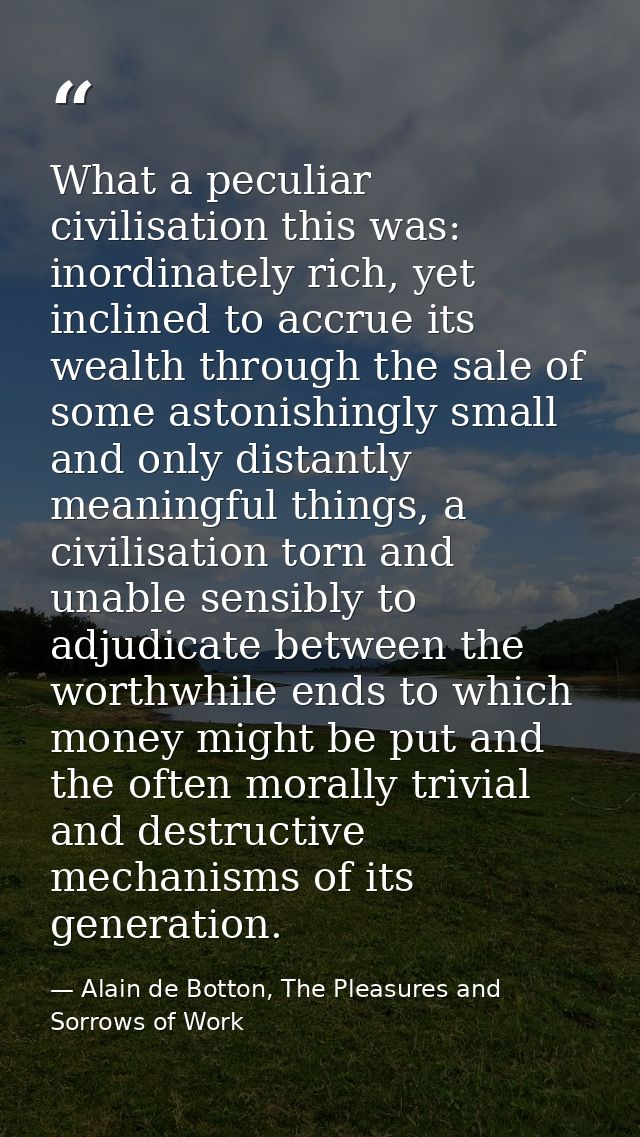 What a peculiar civilisation this was: inordinately rich, yet inclined to accrue its wealth through the sale of some ast — Alain de Botton, The Pleasures and Sorrows of Work