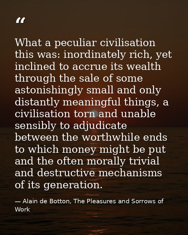 What a peculiar civilisation this was: inordinately rich, yet inclined to accrue its wealth through the sale of some ast — Alain de Botton, The Pleasures and Sorrows of Work