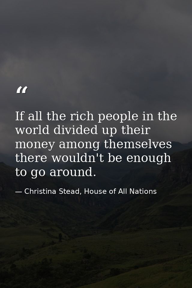 If all the rich people in the world divided up their money among themselves there wouldn't be enough to go around. — Christina Stead, House of All Nations