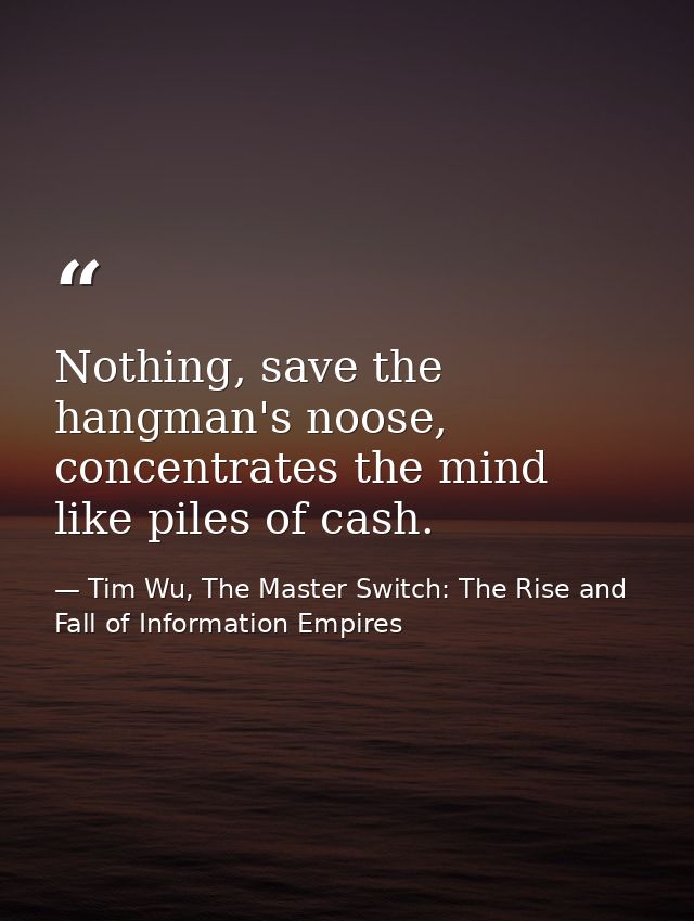 Nothing, save the hangman's noose, concentrates the mind like piles of cash. — Tim Wu, The Master Switch: The Rise and Fall of Information Empires