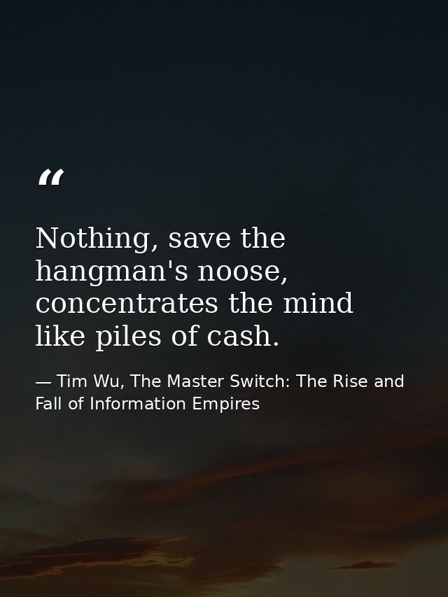 Nothing, save the hangman's noose, concentrates the mind like piles of cash. — Tim Wu, The Master Switch: The Rise and Fall of Information Empires