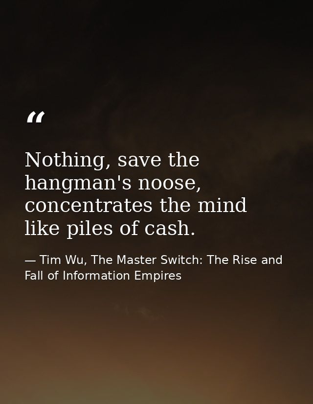 Nothing, save the hangman's noose, concentrates the mind like piles of cash. — Tim Wu, The Master Switch: The Rise and Fall of Information Empires