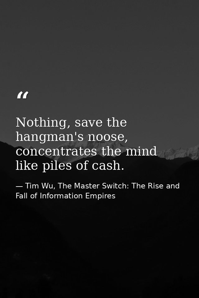 Nothing, save the hangman's noose, concentrates the mind like piles of cash. — Tim Wu, The Master Switch: The Rise and Fall of Information Empires