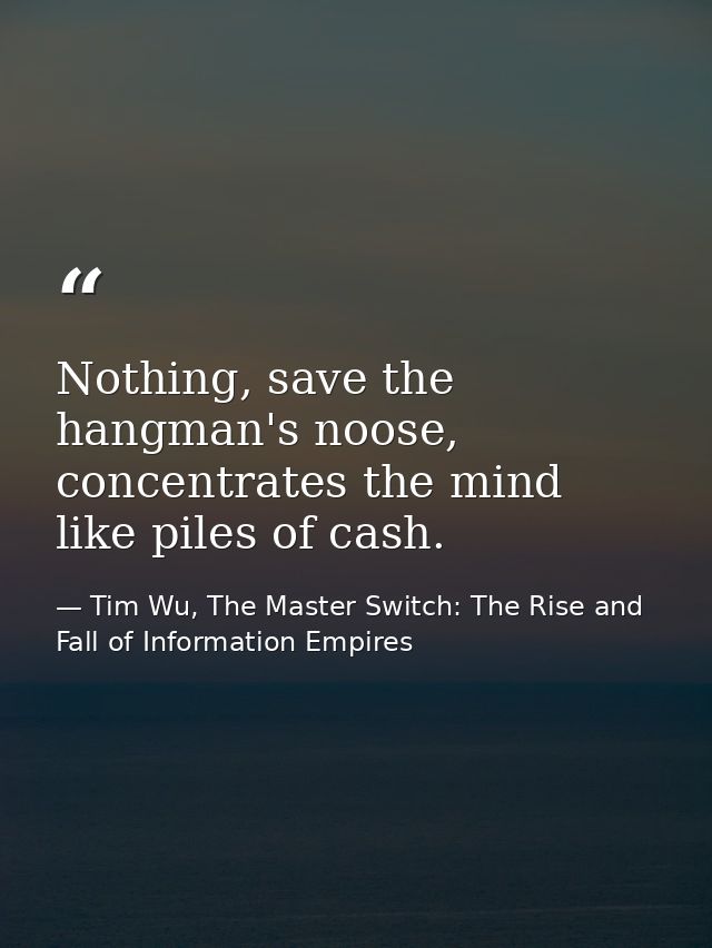 Nothing, save the hangman's noose, concentrates the mind like piles of cash. — Tim Wu, The Master Switch: The Rise and Fall of Information Empires