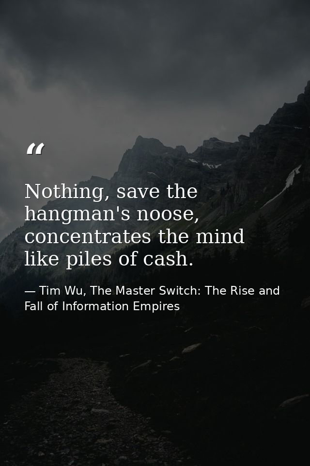 Nothing, save the hangman's noose, concentrates the mind like piles of cash. — Tim Wu, The Master Switch: The Rise and Fall of Information Empires