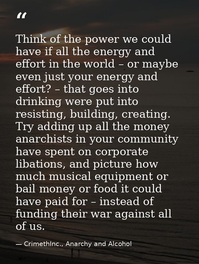 Think of the power we could have if all the energy and effort in the world – or maybe even just your energy and effort?  — CrimethInc., Anarchy and Alcohol