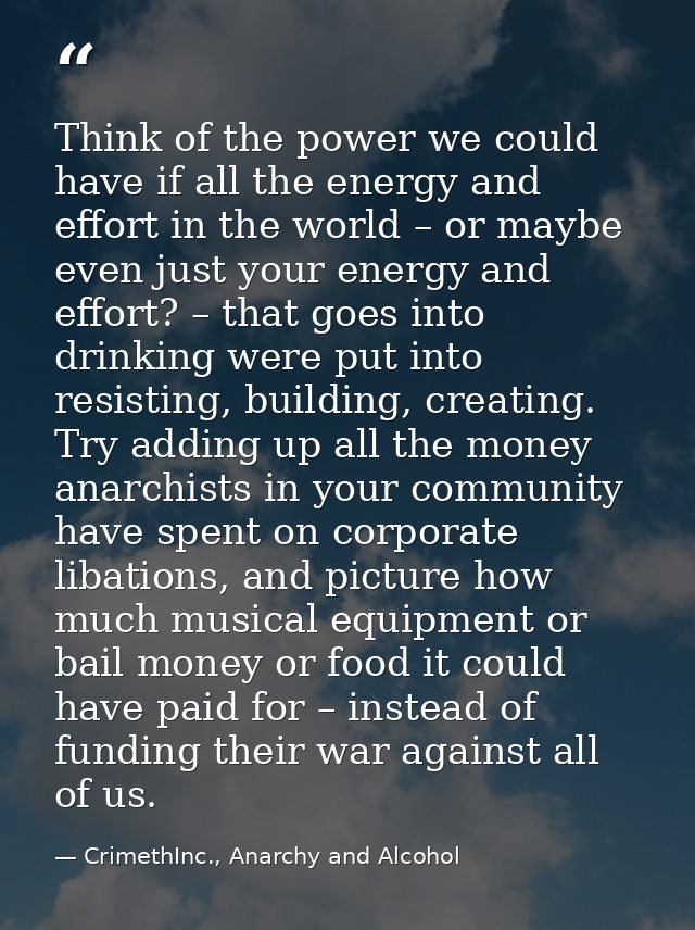 Think of the power we could have if all the energy and effort in the world – or maybe even just your energy and effort?  — CrimethInc., Anarchy and Alcohol