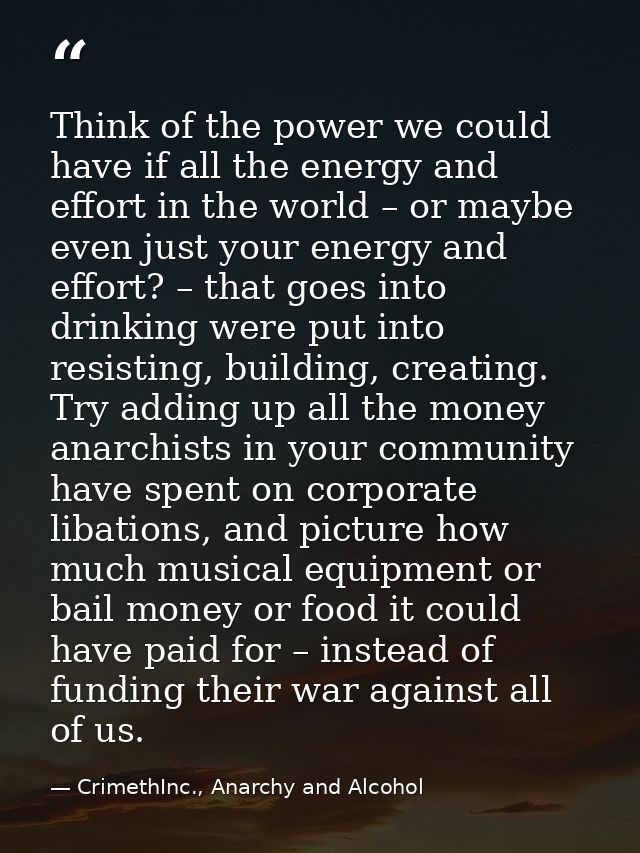 Think of the power we could have if all the energy and effort in the world – or maybe even just your energy and effort?  — CrimethInc., Anarchy and Alcohol