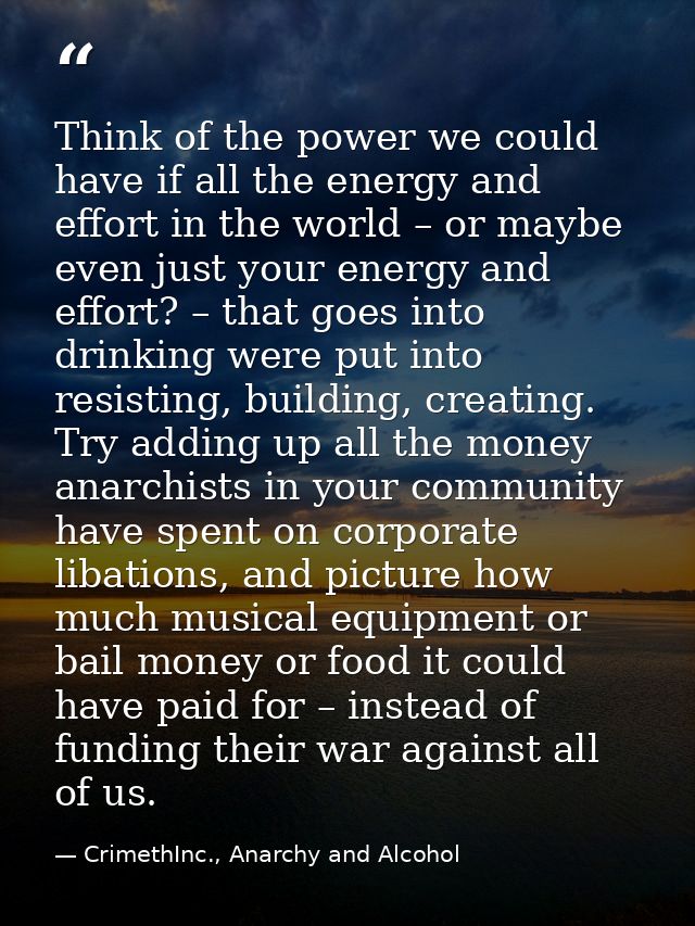 Think of the power we could have if all the energy and effort in the world – or maybe even just your energy and effort?  — CrimethInc., Anarchy and Alcohol