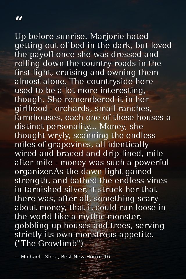 Up before sunrise. Marjorie hated getting out of bed in the dark, but loved the payoff once she was dressed and rolling  — Michael   Shea, Best New Horror 16