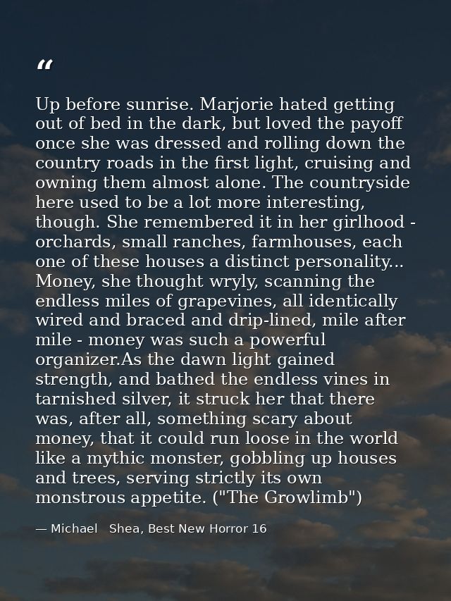 Up before sunrise. Marjorie hated getting out of bed in the dark, but loved the payoff once she was dressed and rolling  — Michael   Shea, Best New Horror 16
