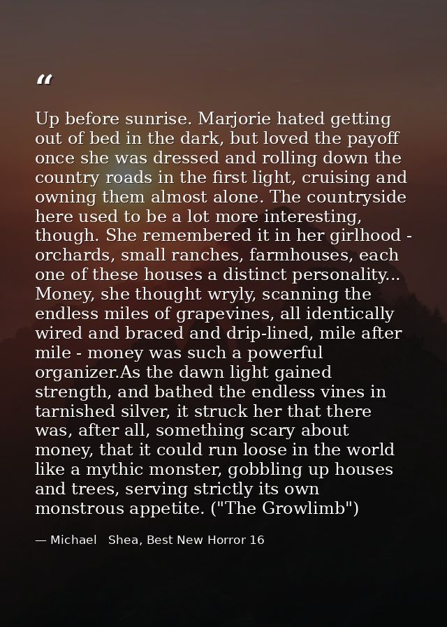 Up before sunrise. Marjorie hated getting out of bed in the dark, but loved the payoff once she was dressed and rolling  — Michael   Shea, Best New Horror 16