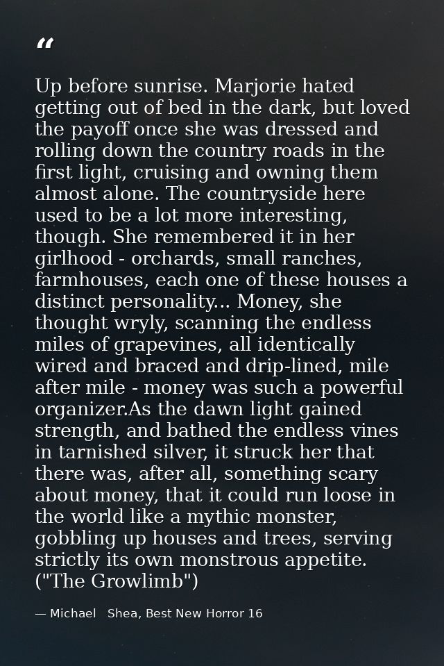 Up before sunrise. Marjorie hated getting out of bed in the dark, but loved the payoff once she was dressed and rolling  — Michael   Shea, Best New Horror 16