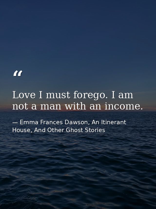 Love I must forego. I am not a man with an income. — Emma Frances Dawson, An Itinerant House, And Other Ghost Stories
