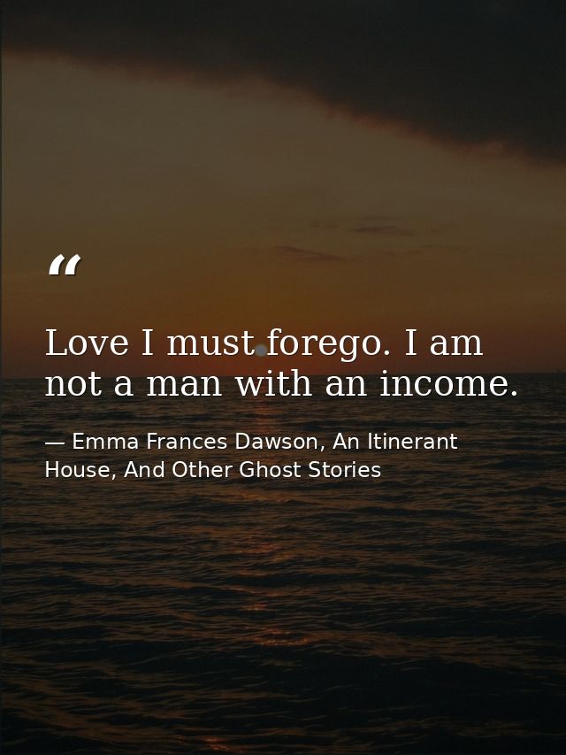 Love I must forego. I am not a man with an income. — Emma Frances Dawson, An Itinerant House, And Other Ghost Stories