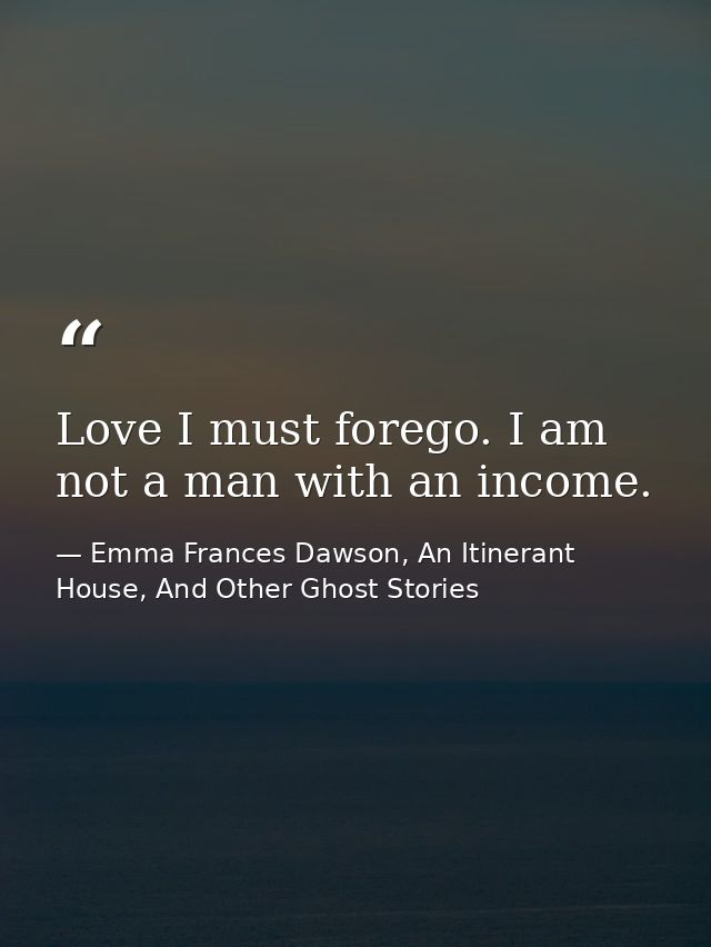 Love I must forego. I am not a man with an income. — Emma Frances Dawson, An Itinerant House, And Other Ghost Stories