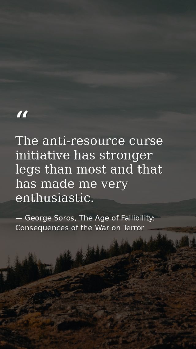 The anti-resource curse initiative has stronger legs than most and that has made me very enthusiastic. — George Soros, The Age of Fallibility: Consequences of the War on Terror