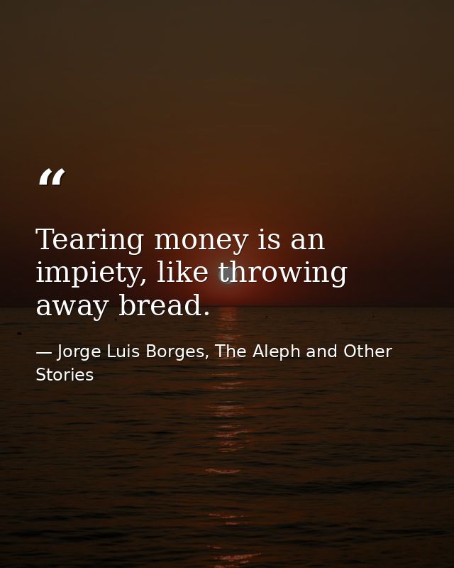 Tearing money is an impiety, like throwing away bread. — Jorge Luis Borges, The Aleph and Other Stories