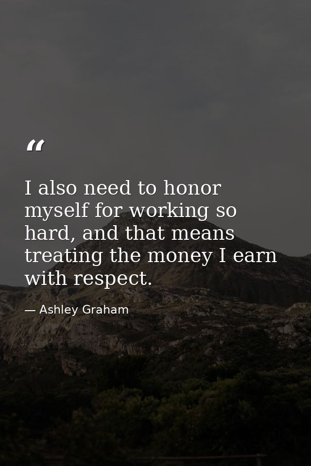 I also need to honor myself for working so hard, and that means treating the money I earn with respect. — Ashley Graham