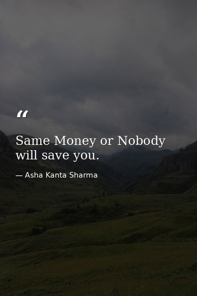 Same Money or Nobody will save you. — Asha Kanta Sharma