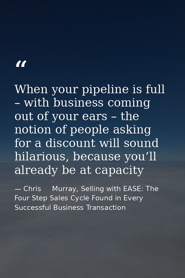 When your pipeline is full – with business coming out of your ears – the notion of people asking for a discount will sou — Chris     Murray, Selling with EASE: The Four Step Sales Cycle Found in Every Successful Business Transaction