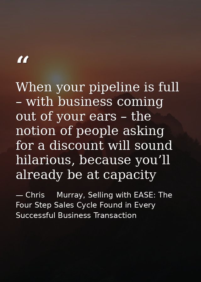 When your pipeline is full – with business coming out of your ears – the notion of people asking for a discount will sou — Chris     Murray, Selling with EASE: The Four Step Sales Cycle Found in Every Successful Business Transaction