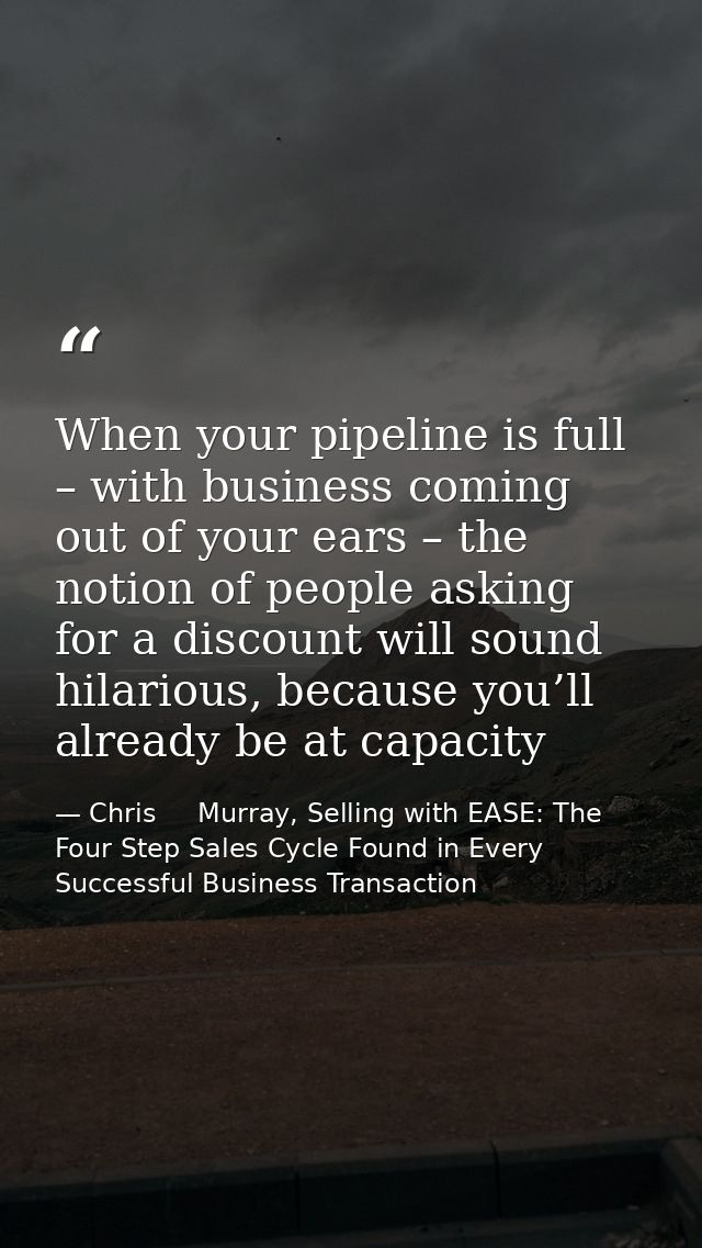 When your pipeline is full – with business coming out of your ears – the notion of people asking for a discount will sou — Chris     Murray, Selling with EASE: The Four Step Sales Cycle Found in Every Successful Business Transaction