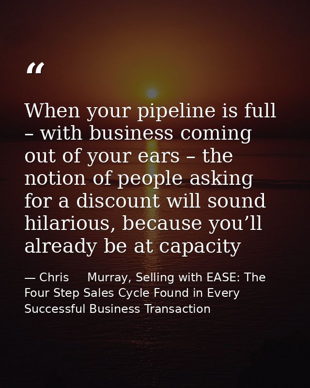 When your pipeline is full – with business coming out of your ears – the notion of people asking for a discount will sou — Chris     Murray, Selling with EASE: The Four Step Sales Cycle Found in Every Successful Business Transaction