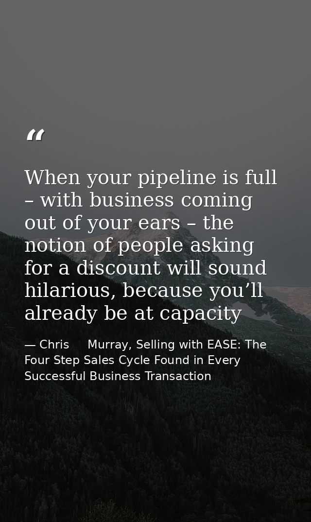 When your pipeline is full – with business coming out of your ears – the notion of people asking for a discount will sou — Chris     Murray, Selling with EASE: The Four Step Sales Cycle Found in Every Successful Business Transaction