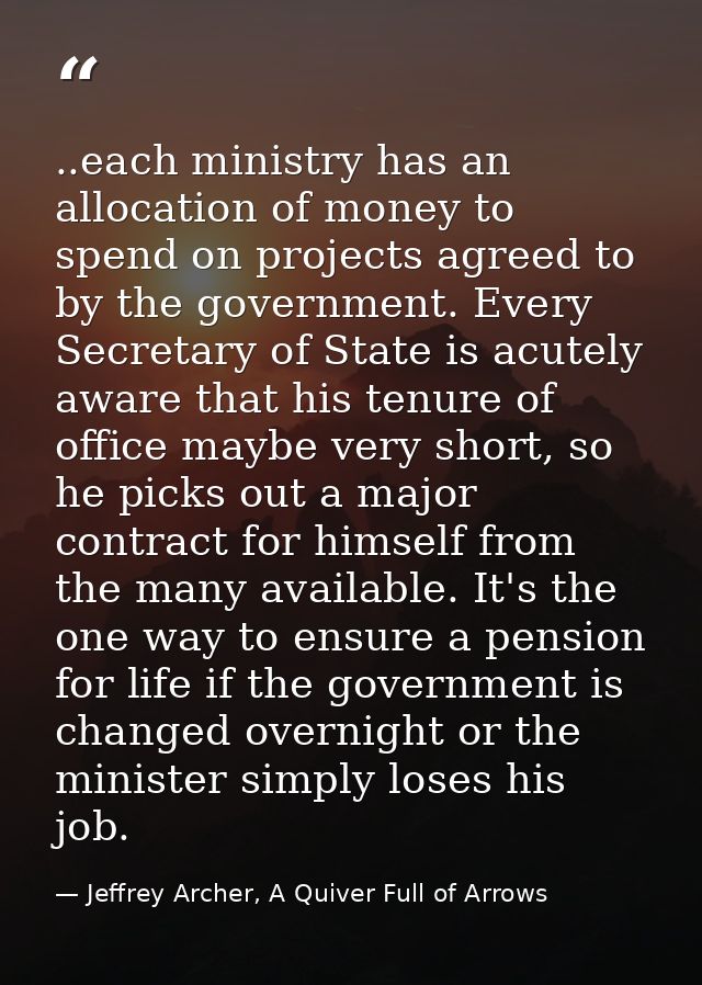 ..each ministry has an allocation of money to spend on projects agreed to by the government. Every Secretary of State is — Jeffrey Archer, A Quiver Full of Arrows