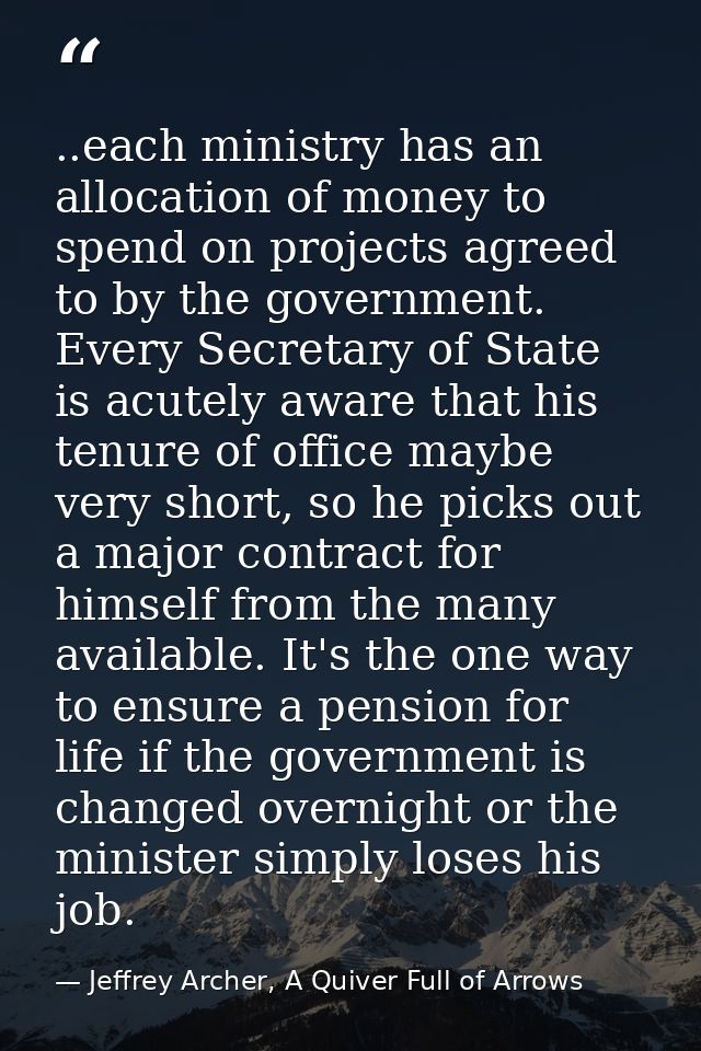 ..each ministry has an allocation of money to spend on projects agreed to by the government. Every Secretary of State is — Jeffrey Archer, A Quiver Full of Arrows