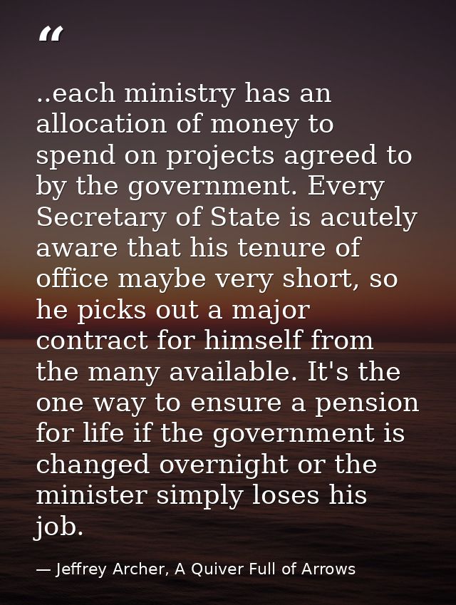 ..each ministry has an allocation of money to spend on projects agreed to by the government. Every Secretary of State is — Jeffrey Archer, A Quiver Full of Arrows