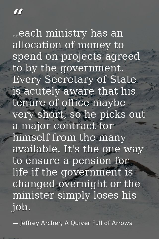 ..each ministry has an allocation of money to spend on projects agreed to by the government. Every Secretary of State is — Jeffrey Archer, A Quiver Full of Arrows
