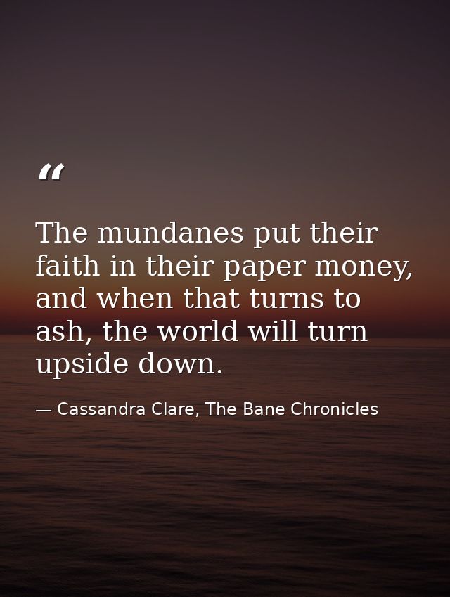 The mundanes put their faith in their paper money, and when that turns to ash, the world will turn upside down. — Cassandra Clare, The Bane Chronicles
