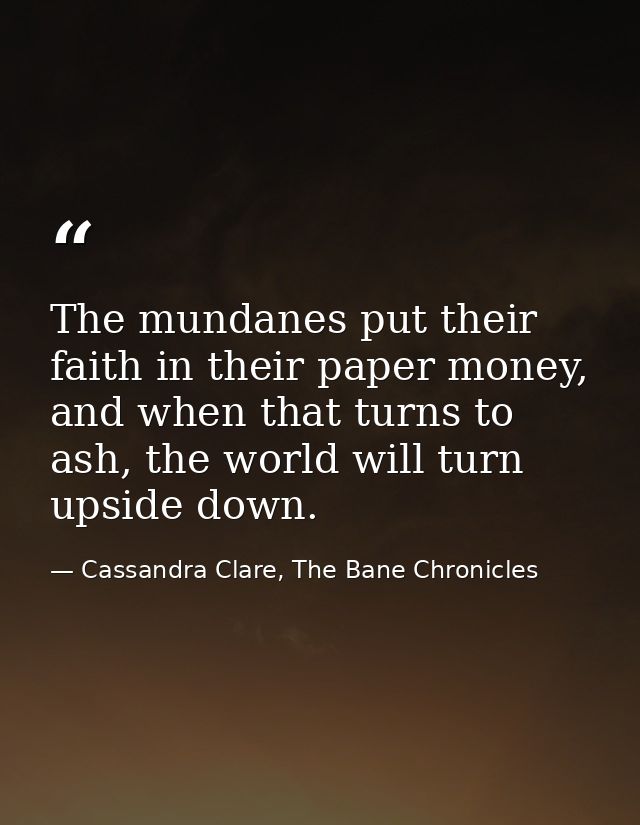 The mundanes put their faith in their paper money, and when that turns to ash, the world will turn upside down. — Cassandra Clare, The Bane Chronicles