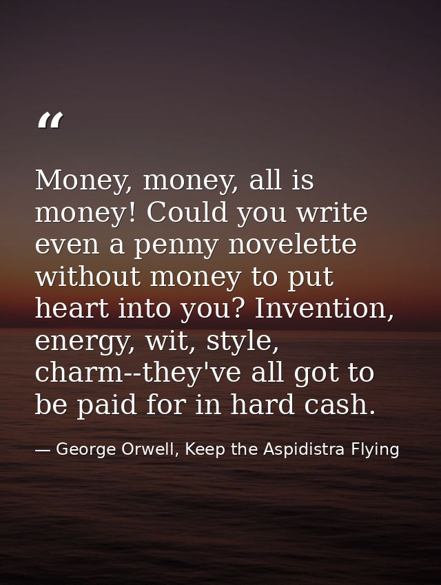 Money, money, all is money! Could you write even a penny novelette without money to put heart into you? Invention, energ — George Orwell, Keep the Aspidistra Flying