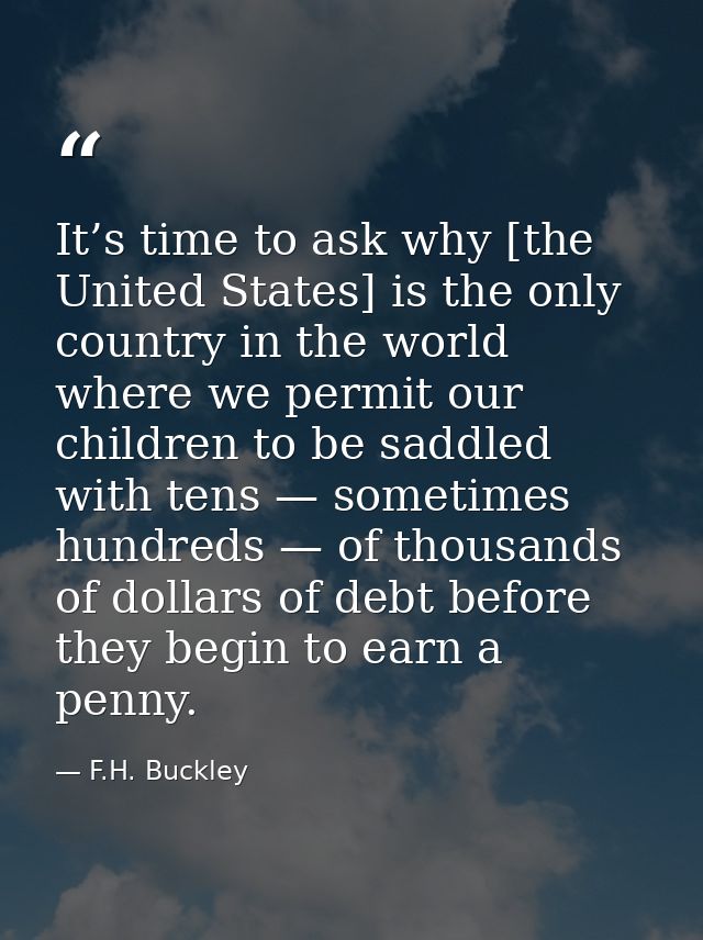 It’s time to ask why [the United States] is the only country in the world where we permit our children to be saddled wit — F.H. Buckley