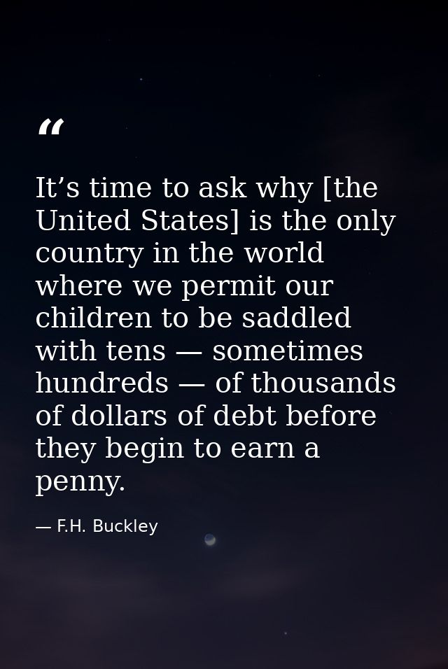 It’s time to ask why [the United States] is the only country in the world where we permit our children to be saddled wit — F.H. Buckley