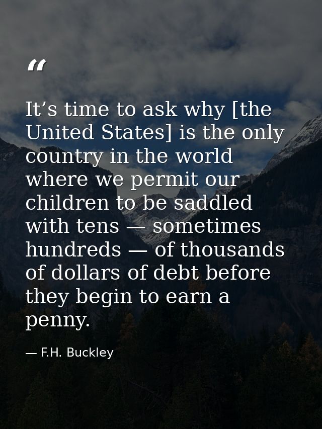It’s time to ask why [the United States] is the only country in the world where we permit our children to be saddled wit — F.H. Buckley