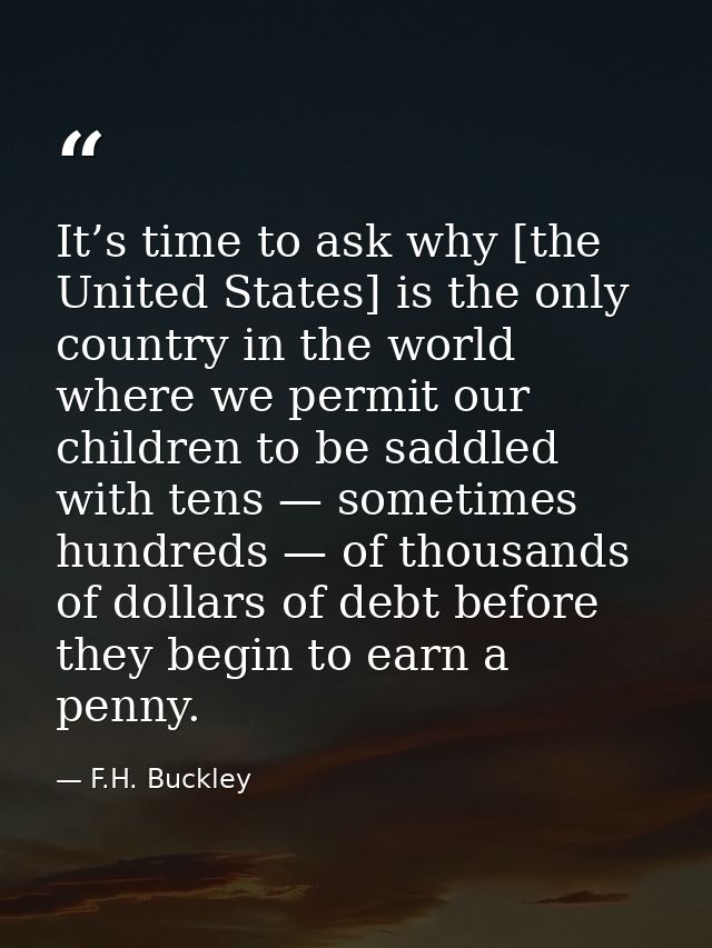 It’s time to ask why [the United States] is the only country in the world where we permit our children to be saddled wit — F.H. Buckley