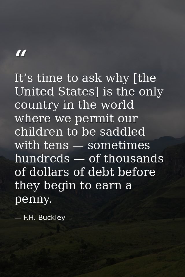 It’s time to ask why [the United States] is the only country in the world where we permit our children to be saddled wit — F.H. Buckley