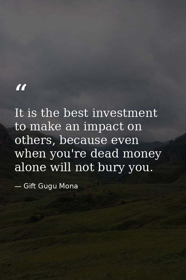 It is the best investment to make an impact on others, because even when you're dead money alone will not bury you. — Gift Gugu Mona