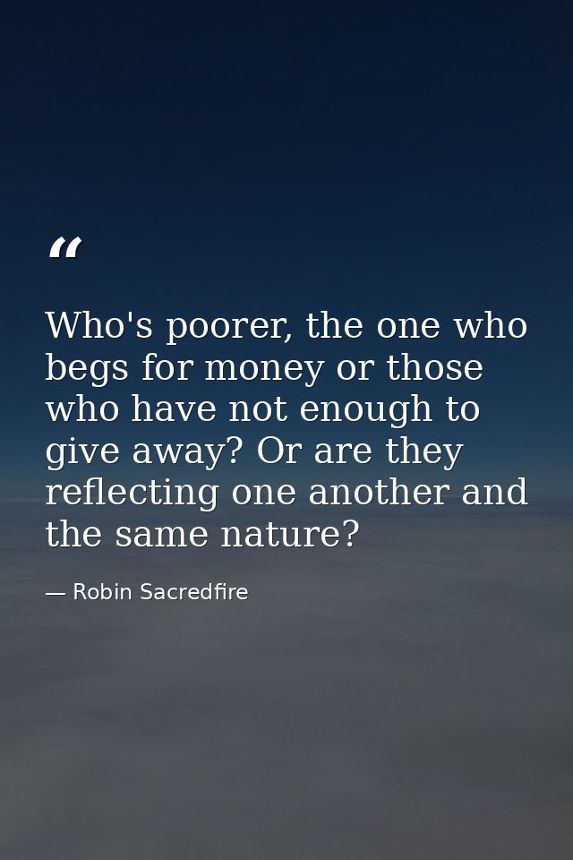 Who's poorer, the one who begs for money or those who have not enough to give away? Or are they reflecting one another a — Robin Sacredfire