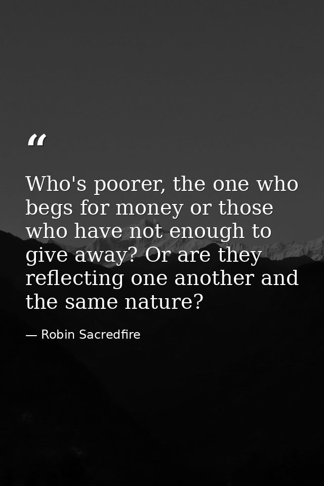 Who's poorer, the one who begs for money or those who have not enough to give away? Or are they reflecting one another a — Robin Sacredfire