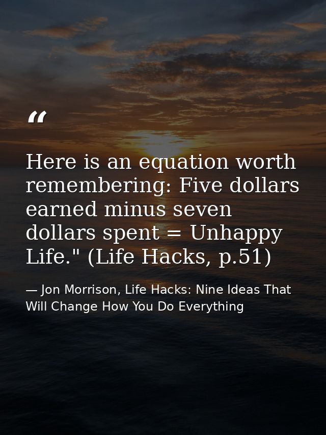 Here is an equation worth remembering: Five dollars earned minus seven dollars spent = Unhappy Life." (Life Hacks, p.51) — Jon Morrison, Life Hacks: Nine Ideas That Will Change How You Do Everything